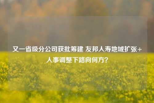 又一省级分公司获批筹建 友邦人寿地域扩张+人事调整下路向何方？-第1张图片-养花知识-花卉种植与养护技巧