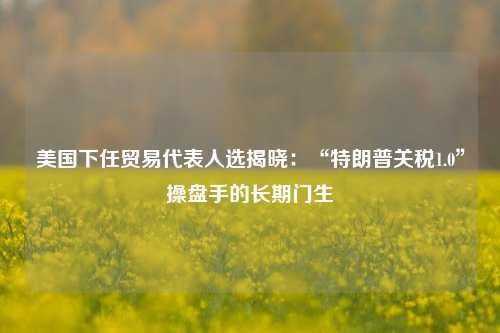 美国下任贸易代表人选揭晓：“特朗普关税1.0”操盘手的长期门生-第1张图片-养花知识-花卉种植与养护技巧