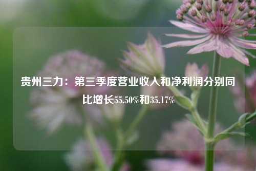 贵州三力：第三季度营业收入和净利润分别同比增长55.50%和35.17%-第1张图片-养花知识-花卉种植与养护技巧