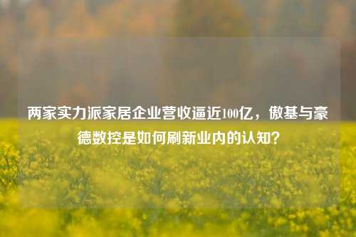 两家实力派家居企业营收逼近100亿，傲基与豪德数控是如何刷新业内的认知？-第1张图片-养花知识-花卉种植与养护技巧