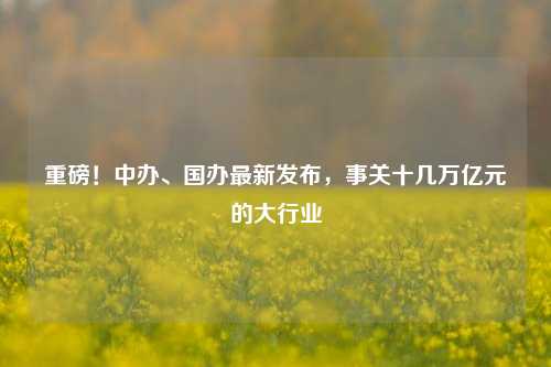 重磅！中办、国办最新发布，事关十几万亿元的大行业-第1张图片-养花知识-花卉种植与养护技巧