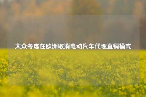 大众考虑在欧洲取消电动汽车代理直销模式-第1张图片-养花知识-花卉种植与养护技巧