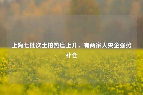 上海七批次土拍热度上升，有两家大央企强势补仓-第1张图片-养花知识-花卉种植与养护技巧