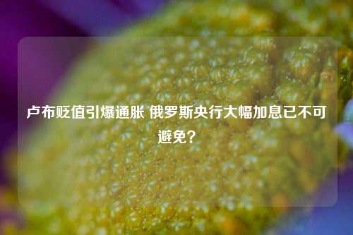 卢布贬值引爆通胀 俄罗斯央行大幅加息已不可避免？-第1张图片-养花知识-花卉种植与养护技巧