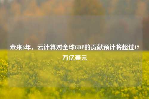 未来6年，云计算对全球GDP的贡献预计将超过12万亿美元-第1张图片-养花知识-花卉种植与养护技巧