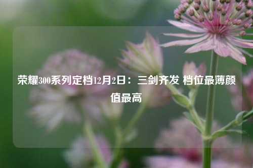 荣耀300系列定档12月2日：三剑齐发 档位最薄颜值最高-第1张图片-养花知识-花卉种植与养护技巧