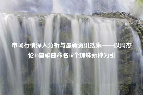 市场行情深入分析与最新资讯搜集——以周杰伦16首歌曲命名16个蜘蛛新种为引