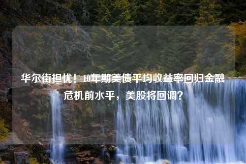 华尔街担忧！10年期美债平均收益率回归金融危机前水平，美股将回调？