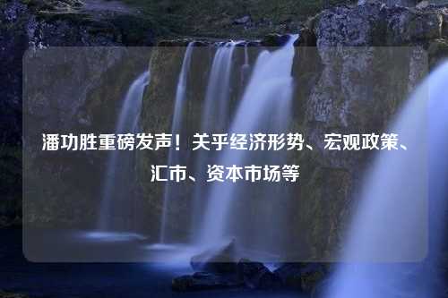 潘功胜重磅发声！关乎经济形势、宏观政策、汇市、资本市场等