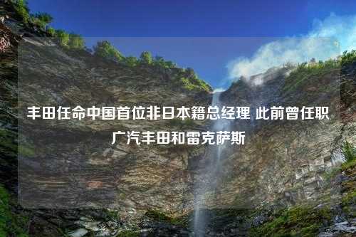 丰田任命中国首位非日本籍总经理 此前曾任职广汽丰田和雷克萨斯