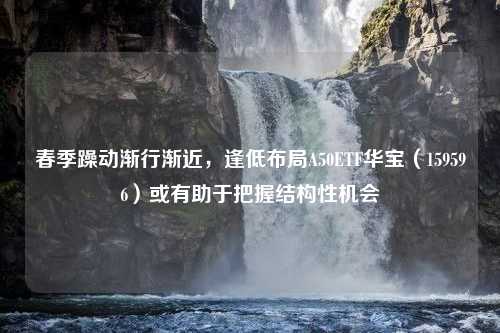 春季躁动渐行渐近，逢低布局A50ETF华宝（159596）或有助于把握结构性机会