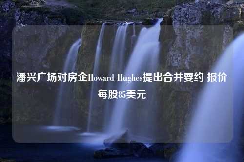 潘兴广场对房企Howard Hughes提出合并要约 报价每股85美元