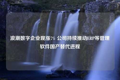 浪潮数字企业现涨7% 公司持续推动ERP等管理软件国产替代进程