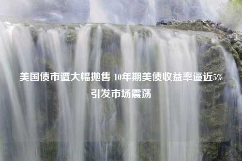 美国债市遭大幅抛售 10年期美债收益率逼近5%引发市场震荡