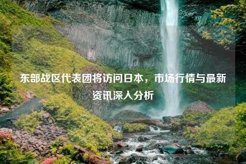 东部战区代表团将访问日本，市场行情与最新资讯深入分析