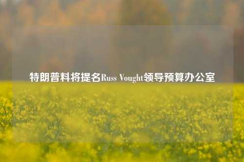 特朗普料将提名Russ Vought领导预算办公室-第1张图片-养花知识-花卉种植与养护技巧